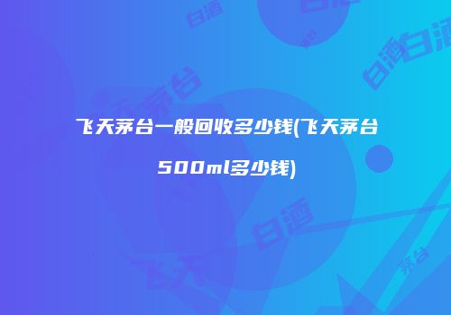 飞天茅台一般回收多少钱(飞天茅台500ml多少钱)