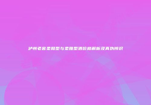 泸州老窖柔和型与柔雅型酒价格解析及真伪辨识