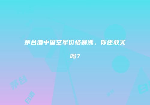 茅台酒中国空军价格暴涨，你还敢买吗？