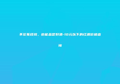 不花冤枉钱，也能品尝好酒-10元以下的红酒价格查询
