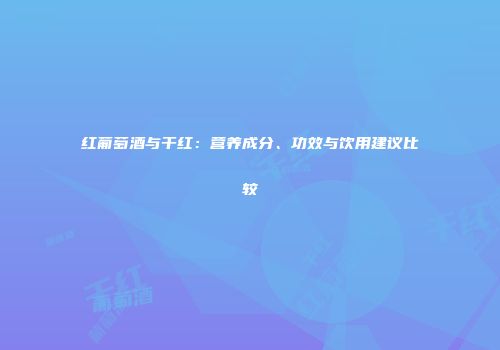 红葡萄酒与干红：营养成分、功效与饮用建议比较