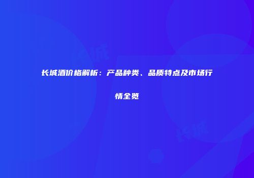 长城酒价格解析：产品种类、品质特点及市场行情全览