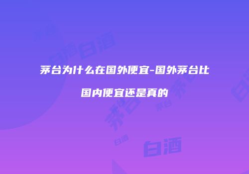 茅台为什么在国外便宜-国外茅台比国内便宜还是真的