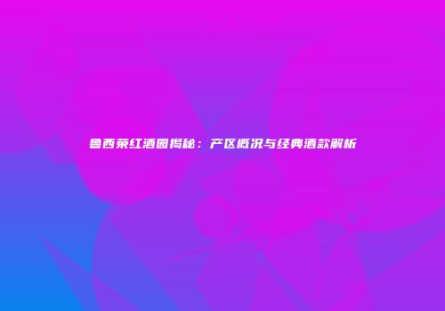 鲁西荣红酒园揭秘：产区概况与经典酒款解析