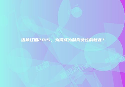 洛神红酒2015，为何成为时尚女性的新宠？