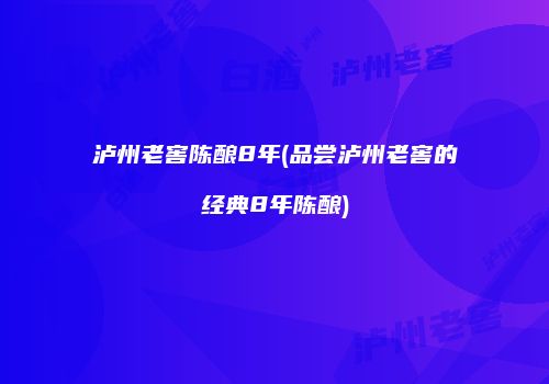 泸州老窖陈酿8年(品尝泸州老窖的经典8年陈酿)