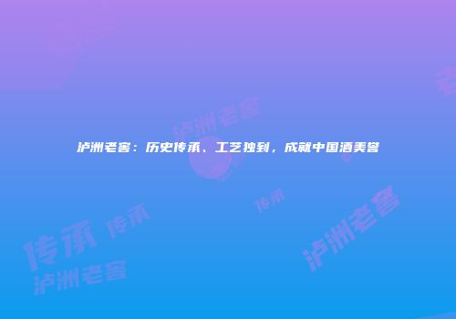 泸洲老窖：历史传承、工艺独到，成就中国酒美誉