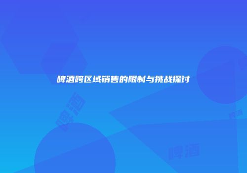 啤酒跨区域销售的限制与挑战探讨