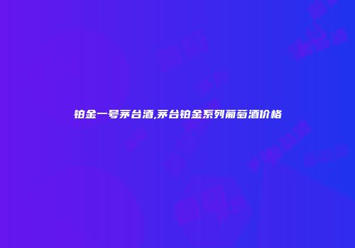铂金一号茅台酒,茅台铂金系列葡萄酒价格