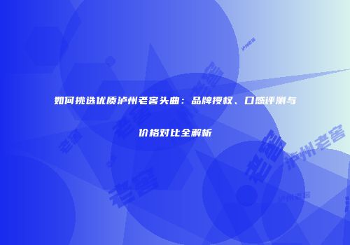 如何挑选优质泸州老窖头曲：品牌授权、口感评测与价格对比全解析