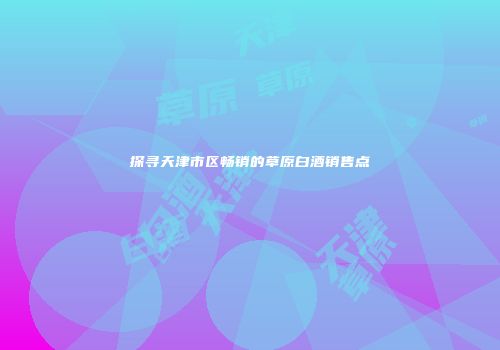 探寻天津市区畅销的草原白酒销售点