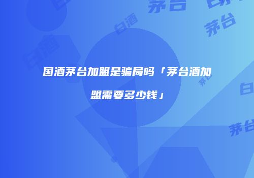 国酒茅台加盟是骗局吗「茅台酒加盟需要多少钱」