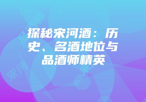 探秘宋河酒：历史、名酒地位与品酒师精英