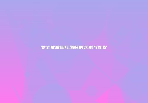 女士优雅摇红酒杯的艺术与礼仪