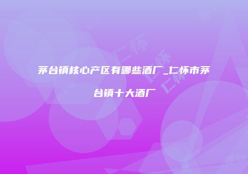 茅台镇核心产区有哪些酒厂_仁怀市茅台镇十大酒厂