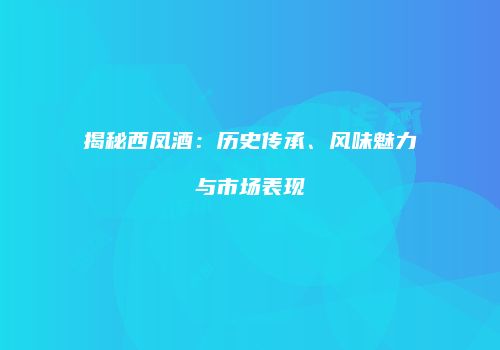 揭秘西凤酒：历史传承、风味魅力与市场表现