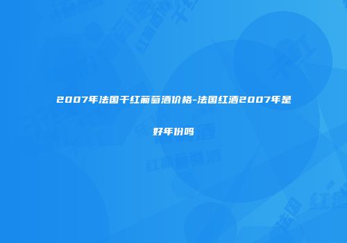 2007年法国干红葡萄酒价格-法国红酒2007年是好年份吗