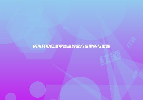 成功开设红酒零售店的全方位解析与策略