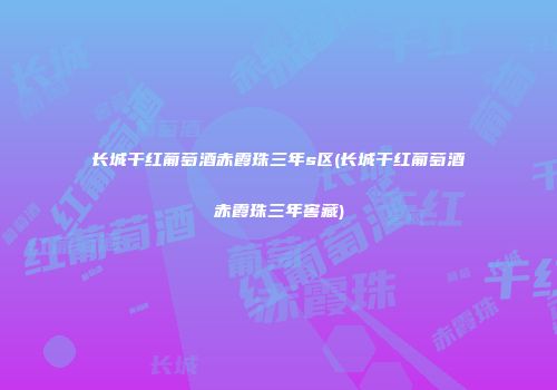 长城干红葡萄酒赤霞珠三年s区(长城干红葡萄酒赤霞珠三年窖藏)
