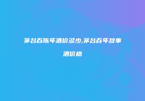 茅台百陈年酒价多少,茅台百年故事酒价格