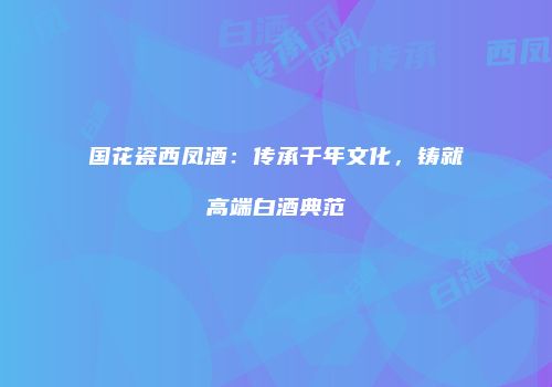 国花瓷西凤酒：传承千年文化，铸就高端白酒典范