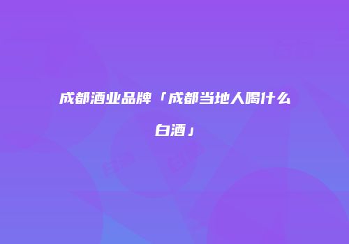成都酒业品牌「成都当地人喝什么白酒」