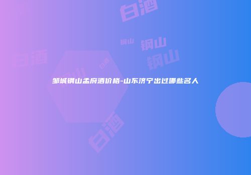 邹城钢山孟府酒价格-山东济宁出过哪些名人