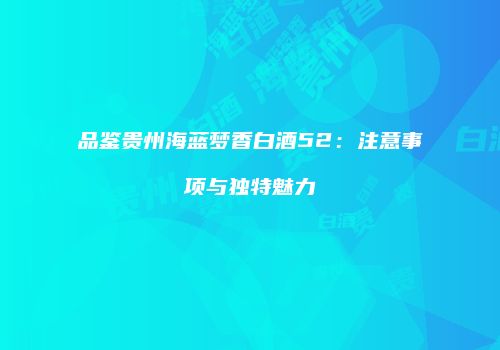品鉴贵州海蓝梦香白酒52：注意事项与独特魅力
