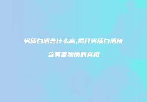 劣质白酒含什么高,揭开劣质白酒所含有害物质的真相