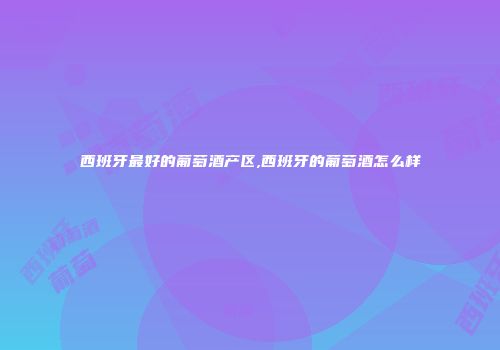 西班牙最好的葡萄酒产区,西班牙的葡萄酒怎么样