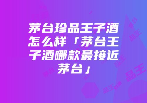 茅台珍品王子酒怎么样「茅台王子酒哪款最接近茅台」