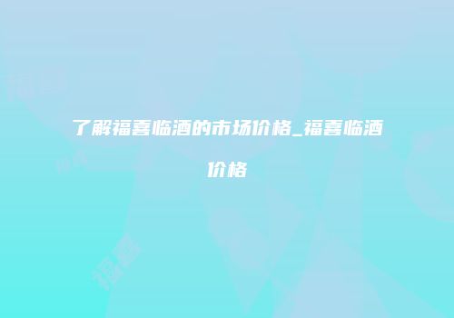 了解福喜临酒的市场价格_福喜临酒价格