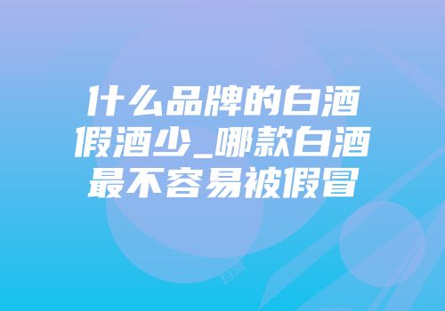 什么品牌的白酒假酒少_哪款白酒最不容易被假冒