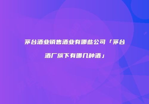 茅台酒业销售酒业有哪些公司「茅台酒厂旗下有哪几种酒」