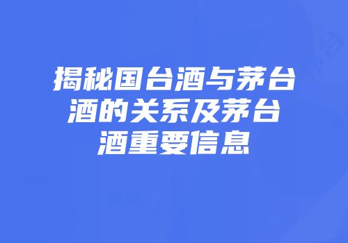 揭秘国台酒与茅台酒的关系及茅台酒重要信息