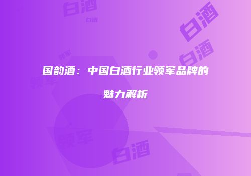 国韵酒：中国白酒行业领军品牌的魅力解析