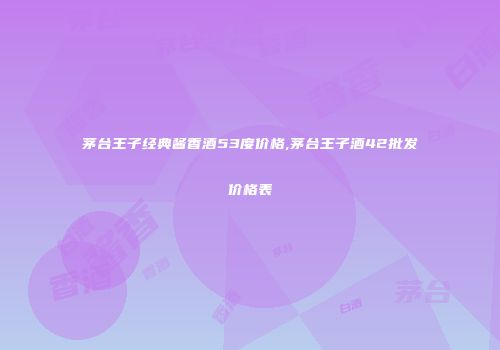茅台王子经典酱香酒53度价格,茅台王子酒42批发价格表