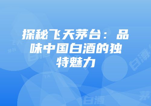 探秘飞天茅台：品味中国白酒的独特魅力