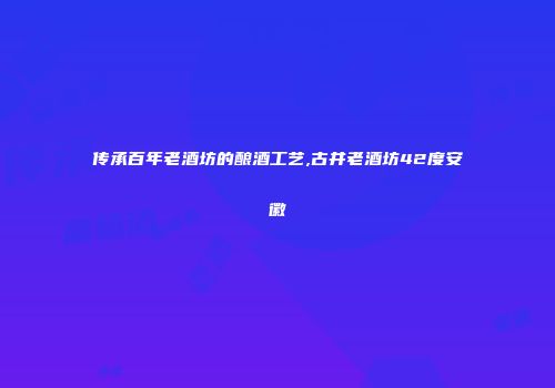 传承百年老酒坊的酿酒工艺,古井老酒坊42度安徽