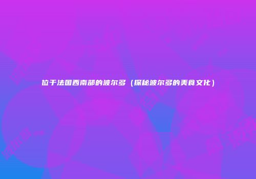 位于法国西南部的波尔多（探秘波尔多的美食文化）