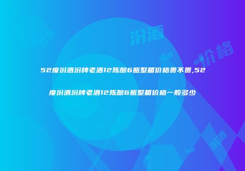52度汾酒汾牌老酒12陈酿6瓶整箱价格贵不贵,52度汾酒汾牌老酒12陈酿6瓶整箱价格一般多少