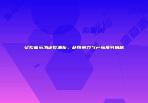张裕葡萄酒深度解析：品牌魅力与产品系列揭秘
