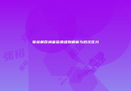 张裕解百纳葡萄酒级别解析与档次区分