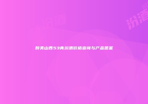 醉美山西53青汾酒价格查询与产品图鉴