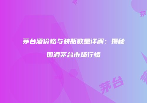 茅台酒价格与装瓶数量详解：揭秘国酒茅台市场行情