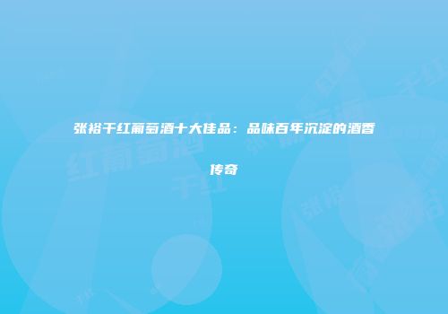 张裕干红葡萄酒十大佳品：品味百年沉淀的酒香传奇