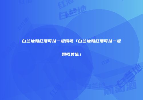 白兰地和红酒可以一起喝吗「白兰地和红酒可以一起喝吗女生」