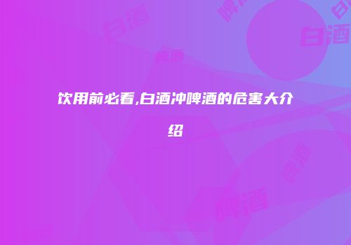 饮用前必看,白酒冲啤酒的危害大介绍