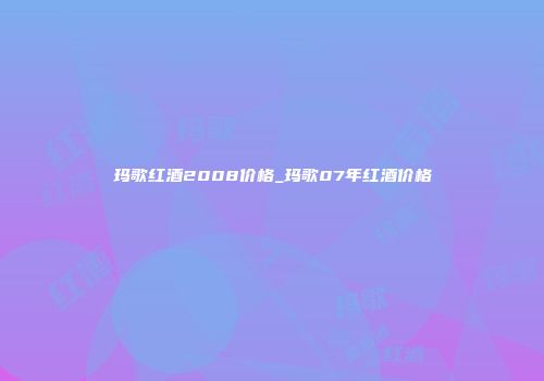 玛歌红酒2008价格_玛歌07年红酒价格