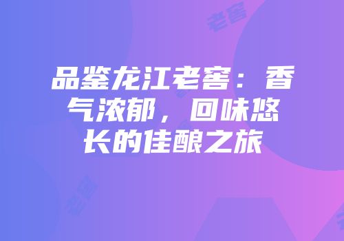 品鉴龙江老窖：香气浓郁，回味悠长的佳酿之旅